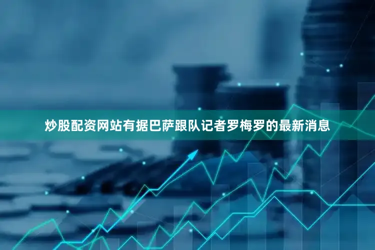 炒股配资网站有据巴萨跟队记者罗梅罗的最新消息