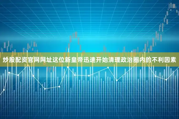 炒股配资官网网址这位新皇帝迅速开始清理政治圈内的不利因素