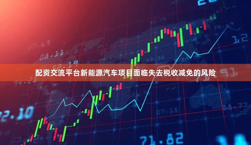 配资交流平台新能源汽车项目面临失去税收减免的风险