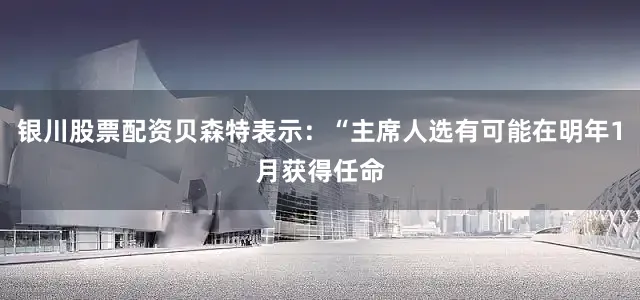 银川股票配资贝森特表示：“主席人选有可能在明年1月获得任命