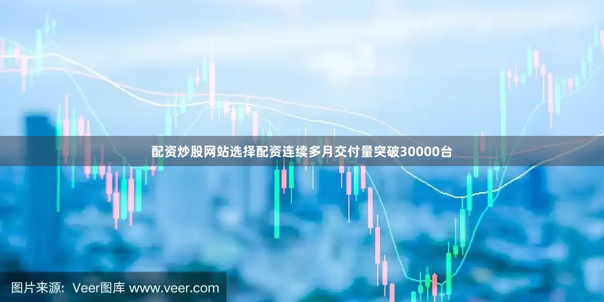 配资炒股网站选择配资连续多月交付量突破30000台