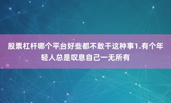 股票杠杆哪个平台好些都不敢干这种事1.有个年轻人总是叹息自己一无所有