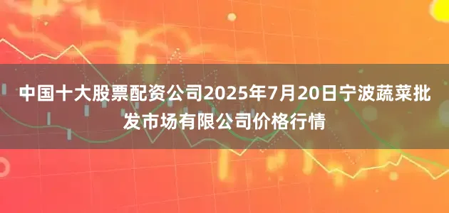 中国十大股票配资公司2025年7月20日宁波蔬菜批发市场有限公司价格行情