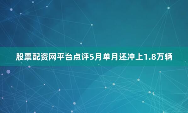 股票配资网平台点评5月单月还冲上1.8万辆