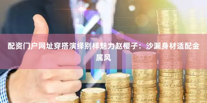 配资门户网址穿搭演绎别样魅力赵樱子：沙漏身材适配金属风