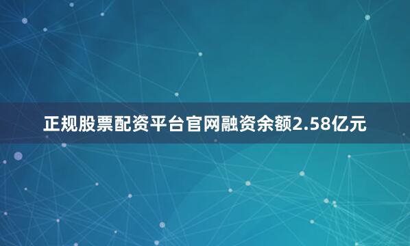 正规股票配资平台官网融资余额2.58亿元