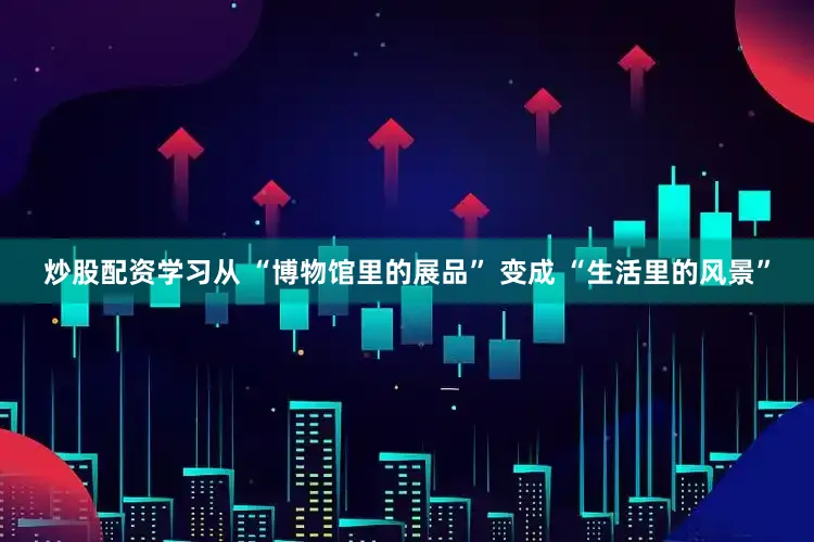 炒股配资学习从 “博物馆里的展品” 变成 “生活里的风景”