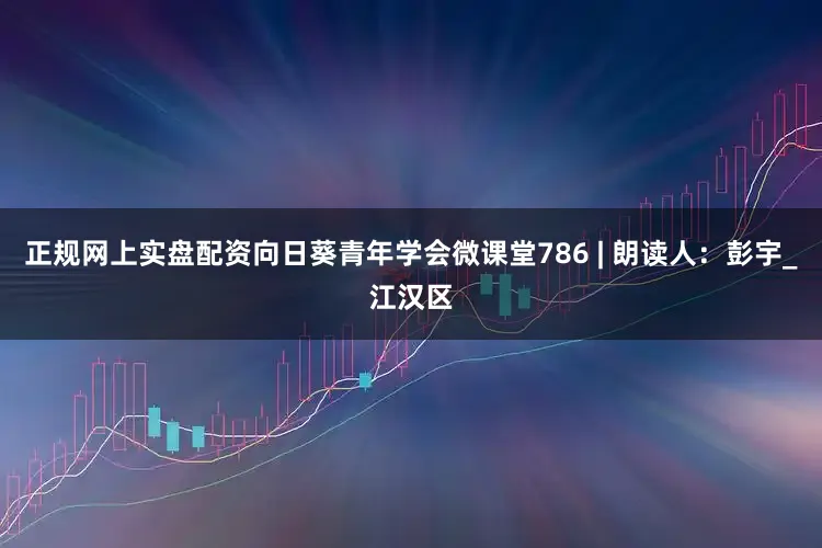 正规网上实盘配资向日葵青年学会微课堂786 | 朗读人：彭宇_江汉区