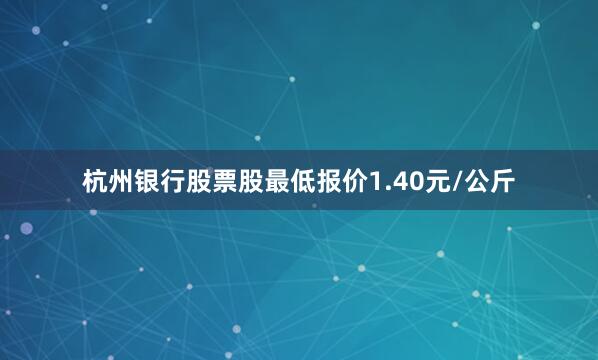 杭州银行股票股最低报价1.40元/公斤