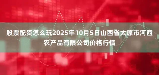 股票配资怎么玩2025年10月5日山西省太原市河西农产品有限公司价格行情