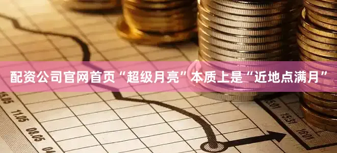 配资公司官网首页“超级月亮”本质上是“近地点满月”
