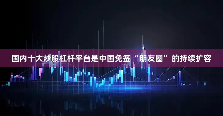国内十大炒股杠杆平台是中国免签 “朋友圈” 的持续扩容