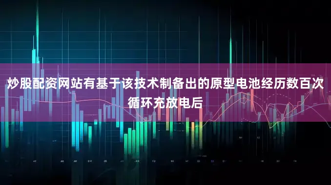 炒股配资网站有基于该技术制备出的原型电池经历数百次循环充放电后